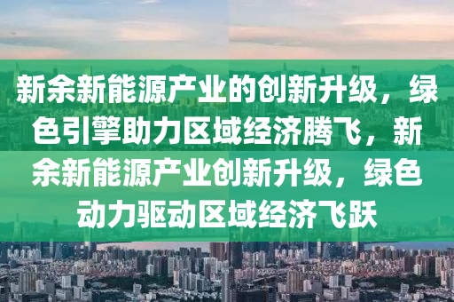 新余新能源產(chǎn)業(yè)的創(chuàng)新升級(jí)，綠色引擎助力區(qū)域經(jīng)濟(jì)騰飛，新余新能源產(chǎn)業(yè)創(chuàng)新升級(jí)，綠色動(dòng)力驅(qū)動(dòng)區(qū)域經(jīng)濟(jì)飛躍