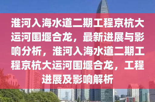 淮河入海水道二期工程京杭大運(yùn)河圍堰合龍，最新進(jìn)展與影響分析，淮河入海水道二期工程京杭大運(yùn)河圍堰合龍，工程進(jìn)展及影響解析