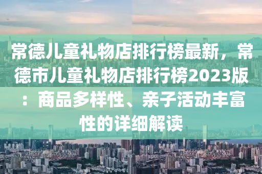 常德兒童禮物店排行榜最新，常德市兒童禮物店排行榜2023版：商品多樣性、親子活動豐富性的詳細解讀