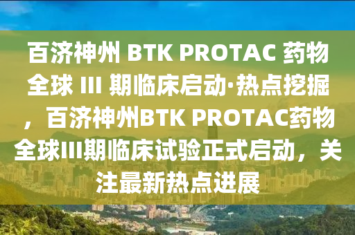 百濟神州 BTK PROTAC 藥物全球 III 期臨床啟動·熱點挖掘，百濟神州BTK PROTAC藥物全球III期臨床試驗正式啟動，關(guān)注最新熱點進展