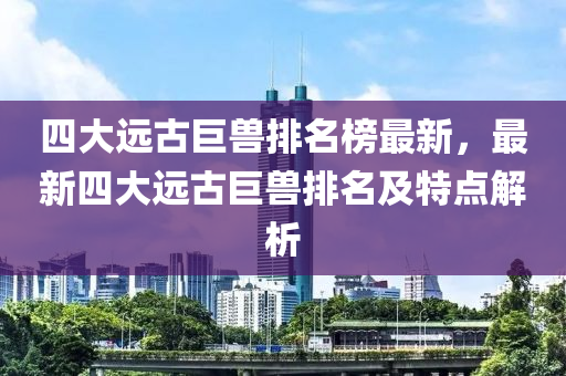 四大遠(yuǎn)古巨獸排名榜最新，最新四大遠(yuǎn)古巨獸排名及特點解析