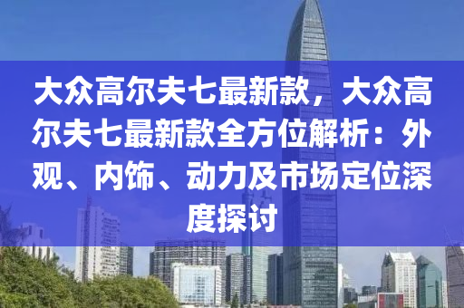 大眾高爾夫七最新款，大眾高爾夫七最新款全方位解析：外觀、內(nèi)飾、動力及市場定位深度探討