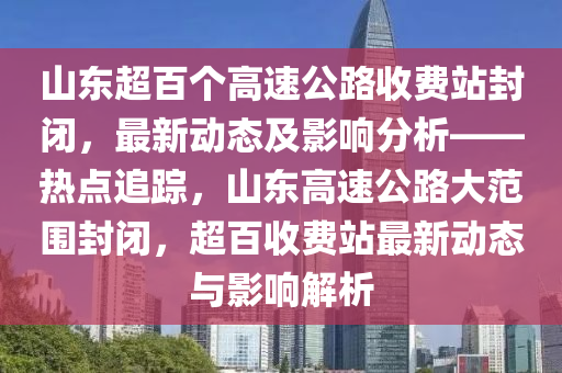 山東超百個高速公路收費站封閉，最新動態(tài)及影響分析——熱點追蹤，山東高速公路大范圍封閉，超百收費站最新動態(tài)與影響解析