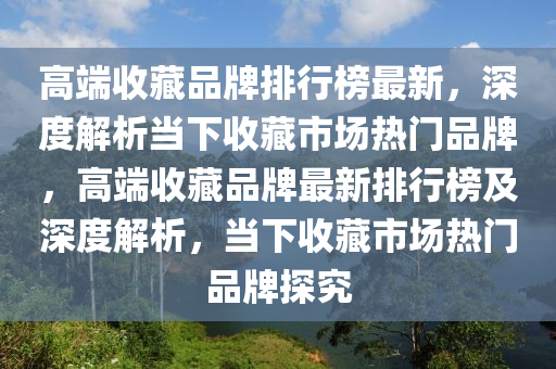 高端收藏品牌排行榜最新，深度解析當(dāng)下收藏市場熱門品牌，高端收藏品牌最新排行榜及深度解析，當(dāng)下收藏市場熱門品牌探究