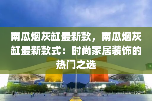 南瓜煙灰缸最新款，南瓜煙灰缸最新款式：時尚家居裝飾的熱門之選