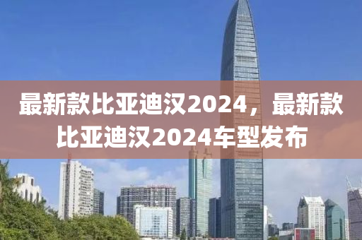 最新款比亞迪漢2024，最新款比亞迪漢2024車型發(fā)布