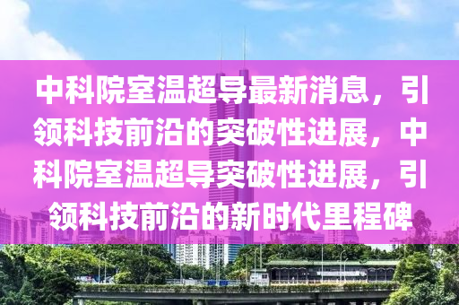 中科院室溫超導(dǎo)最新消息，引領(lǐng)科技前沿的突破性進(jìn)展，中科院室溫超導(dǎo)突破性進(jìn)展，引領(lǐng)科技前沿的新時(shí)代里程碑