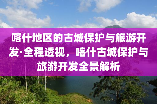 喀什地區(qū)的古城保護與旅游開發(fā)·全程透視，喀什古城保護與旅游開發(fā)全景解析