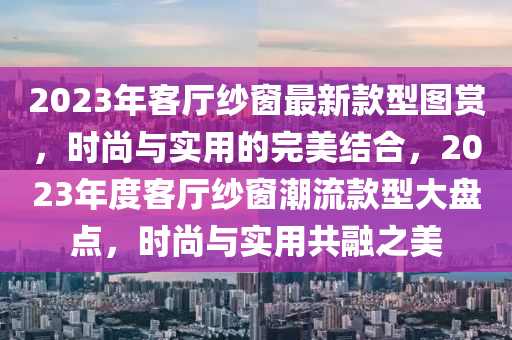 2023年客廳紗窗最新款型圖賞，時(shí)尚與實(shí)用的完美結(jié)合，2023年度客廳紗窗潮流款型大盤點(diǎn)，時(shí)尚與實(shí)用共融之美