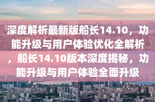 深度解析最新版船長14.10，功能升級與用戶體驗優(yōu)化全解析，船長14.10版本深度揭秘，功能升級與用戶體驗全面升級