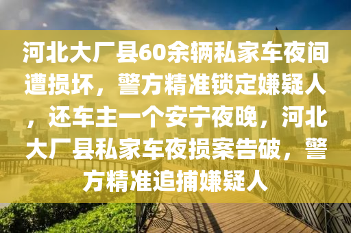 河北大廠縣60余輛私家車夜間遭損壞，警方精準(zhǔn)鎖定嫌疑人，還車主一個(gè)安寧夜晚，河北大廠縣私家車夜損案告破，警方精準(zhǔn)追捕嫌疑人