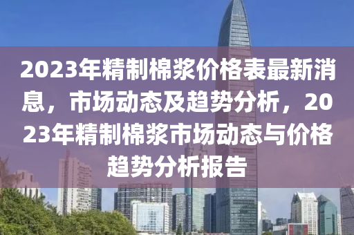 2023年精制棉漿價格表最新消息，市場動態(tài)及趨勢分析，2023年精制棉漿市場動態(tài)與價格趨勢分析報告