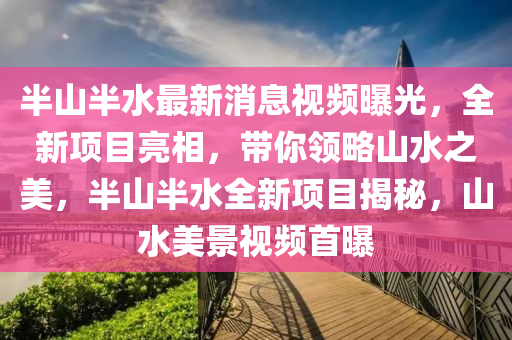 半山半水最新消息視頻曝光，全新項目亮相，帶你領(lǐng)略山水之美，半山半水全新項目揭秘，山水美景視頻首曝木工機(jī)械,設(shè)備,零部件