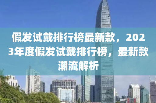 假發(fā)試戴排行榜最新款，2023年度假發(fā)試戴排行榜，最新款潮流解析