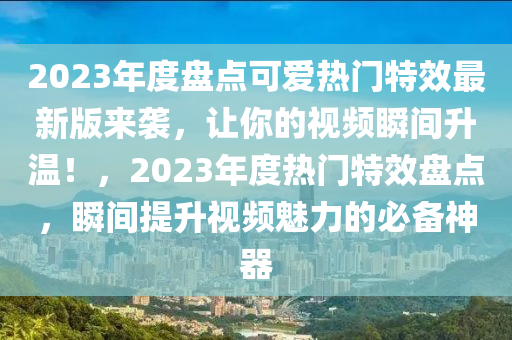 2023年度盤點(diǎn)可愛熱門特效最新版來襲，讓你的視頻瞬木工機(jī)械,設(shè)備,零部件間升溫！，2023年度熱門特效盤點(diǎn)，瞬間提升視頻魅力的必備神器