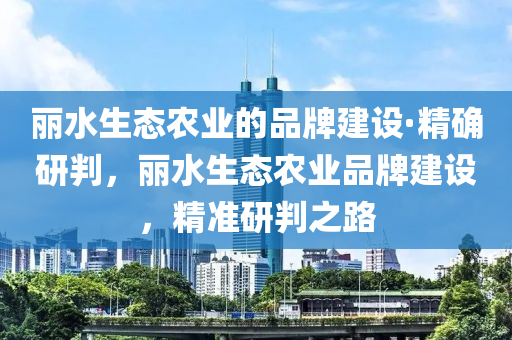 麗水生態(tài)農(nóng)業(yè)的品牌建設(shè)·精確研判，麗水生態(tài)農(nóng)業(yè)木工機(jī)械,設(shè)備,零部件品牌建設(shè)，精準(zhǔn)研判之路