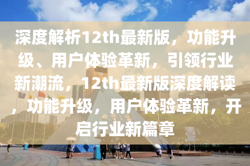 深度解析12th最新版，功能升級(jí)、用戶體驗(yàn)革新，引領(lǐng)行業(yè)新潮流，12th最新版深度解讀，功能升級(jí)，用戶體驗(yàn)革新，開啟行業(yè)新篇章