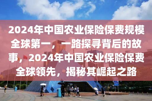 2024年中國農(nóng)業(yè)保險保費規(guī)模全球第一，一路探尋背后的故事，2024年中國農(nóng)業(yè)保險保費全球領(lǐng)先，揭秘其崛起之路