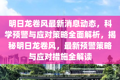 明日龍卷風最新消息動態(tài)，科學預警與應對策略全面解析，揭秘明日龍卷風，最新預警策略與應對措施全解讀