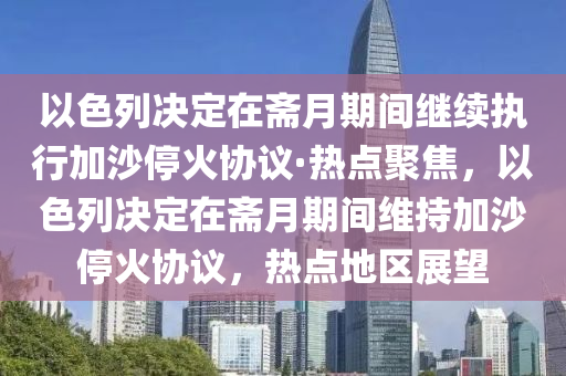 以色列決定在齋月期間繼續(xù)執(zhí)行加沙?；饏f(xié)議·熱點(diǎn)聚焦，以色列決定在齋月期間維持加沙?；饏f(xié)議，熱點(diǎn)地區(qū)展望