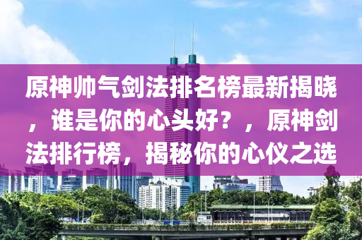 原神帥氣劍法排名榜最新揭曉，誰是你的心頭好？，原神劍法排行榜，揭秘你的心儀之選