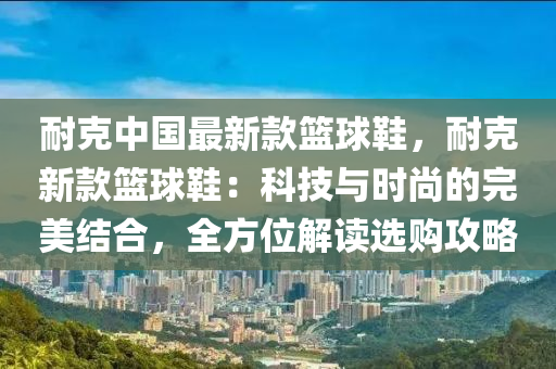 耐克中國最新款籃球鞋，耐克新款籃球鞋：科技與時尚的完美結合，全方位解讀選購攻略木工機械,設備,零部件