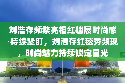 劉浩存頻繁亮相紅毯展時(shí)尚感·持續(xù)緊盯，劉浩存紅毯秀頻現(xiàn)，時(shí)尚魅力持續(xù)鎖定目光