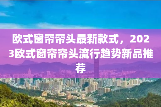 歐式窗簾簾頭最新款式，2023歐式窗簾簾頭流行趨勢新品推薦