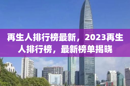 再生人排行榜最新，2023再生人排行榜，最新榜單揭曉