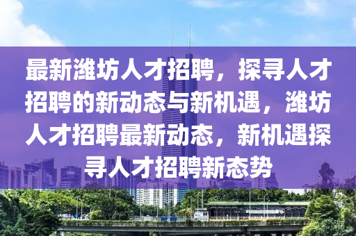 最新濰坊人才招聘，探尋人才招聘的新動態(tài)與新機遇，濰坊人才招聘最新動態(tài)，新機遇探尋人才招聘新態(tài)勢