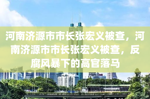 河南濟源市市長張宏義被查，河南濟源市市長張宏義被查，反腐風(fēng)暴下的高官落馬木工機械,設(shè)備,零部件