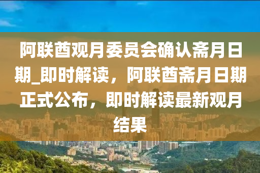 阿聯(lián)酋觀月委員會確認齋月日木工機械,設備,零部件期_即時解讀，阿聯(lián)酋齋月日期正式公布，即時解讀最新觀月結果