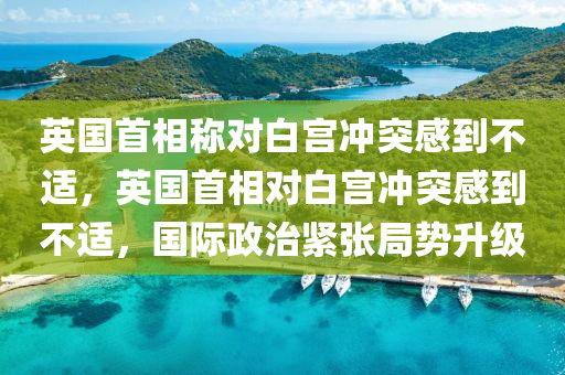 英國(guó)首相稱對(duì)白宮沖突感到不適，英國(guó)首相對(duì)白宮沖突感到不適，國(guó)際政木工機(jī)械,設(shè)備,零部件治緊張局勢(shì)升級(jí)