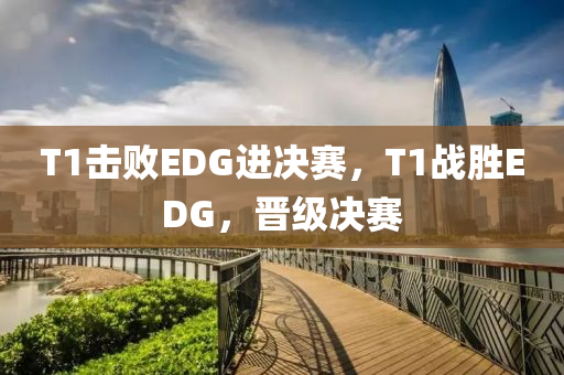 T1擊敗EDG進決賽，T1戰(zhàn)勝EDG，晉級決賽