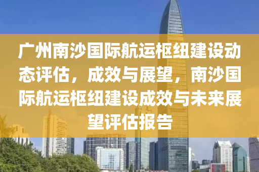 廣州南沙國際航運樞紐建設動態(tài)評估，成木工機械,設備,零部件效與展望，南沙國際航運樞紐建設成效與未來展望評估報告