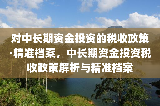 對中長期資金投資的稅收政策·精準檔案，中長期資金投資稅收政策解析與精準檔案木工機械,設備,零部件