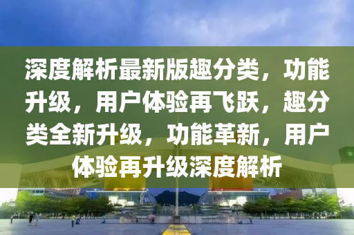 深度解析最新版趣分類，功能升級，用戶體驗再飛躍，趣分類全新升級，功能革新，用戶體驗再升級深度解析