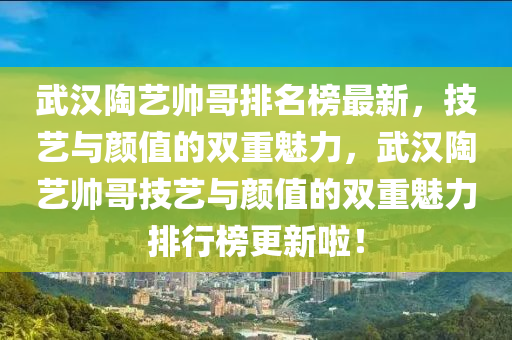 武漢陶藝帥哥排名榜最新，技藝與顏值的雙重魅力，武漢陶藝帥哥技藝與顏值的雙重魅力排行榜更新啦！