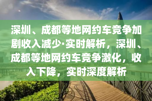 深圳、成都等地網(wǎng)約車競爭加劇收入減少·實時解析，深圳、成都等地網(wǎng)約車競爭激化，收入下降，實時深度解析