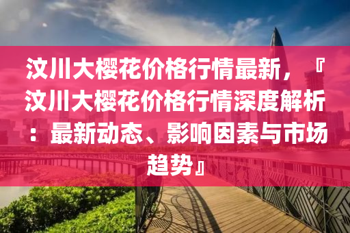 汶川大櫻花價格行情最新，『汶川大櫻花價格行情深度解析：最新動態(tài)、影響因素與市場趨勢』