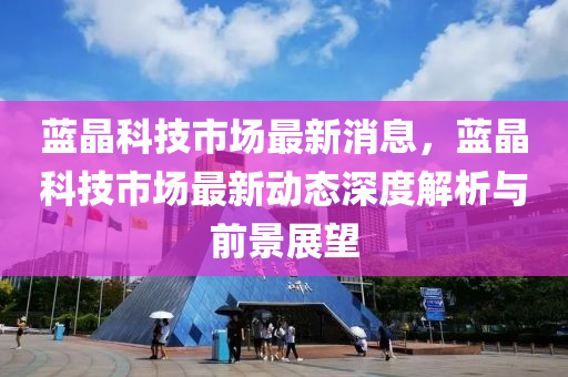 藍(lán)晶科技市場最新消息，藍(lán)晶科技市場最新動態(tài)深度解析與前景展望