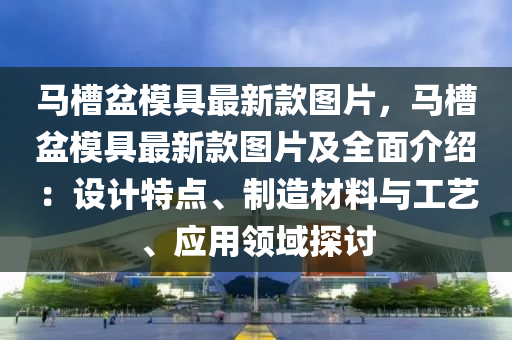 馬槽盆模具最新款圖片，馬槽盆模具最新款圖片及全面介紹：設(shè)計(jì)特點(diǎn)、制造材料與工藝、應(yīng)用領(lǐng)域探討