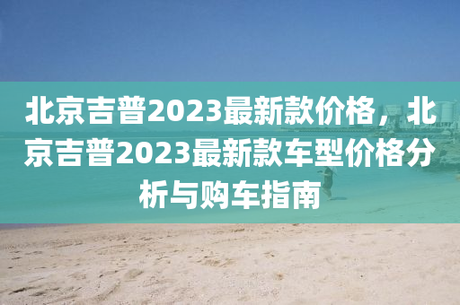 北京吉普2023最新款價格，北京吉普2023最新款車型價格分析與購車指南