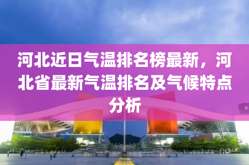 河北近日氣溫排名榜最新，河北省最新氣溫排名及氣候特點分析