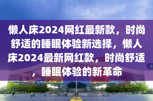 懶人床2024網(wǎng)紅最新款，時(shí)尚舒適的睡眠體驗(yàn)新選擇，懶人床2024最新網(wǎng)紅款，時(shí)尚舒適，睡眠體驗(yàn)的新革命