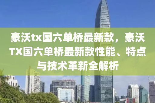 豪沃tx國六單橋最新款，豪沃TX國六單橋最新款性能、特點與技術(shù)革新全解析木工機械,設(shè)備,零部件