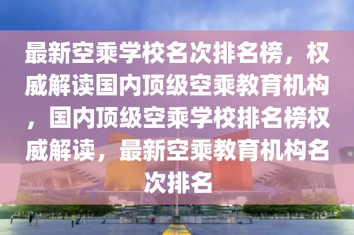 最新空乘學(xué)校名次排名榜，權(quán)威解讀國(guó)內(nèi)頂級(jí)空乘教育機(jī)構(gòu)，國(guó)內(nèi)頂級(jí)空乘學(xué)校排名榜權(quán)威解讀，最新空乘教育機(jī)構(gòu)名次排名