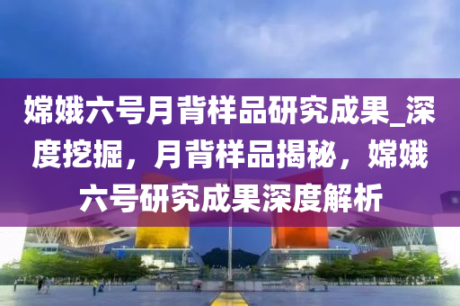 嫦娥六號月背樣品研究成果_深度挖掘，月背樣品揭秘，嫦娥六號研究成果深度解析