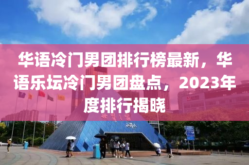 華語冷門男團排行榜最新，華語樂壇冷門男團盤點，2023年度排行揭曉木工機械,設備,零部件