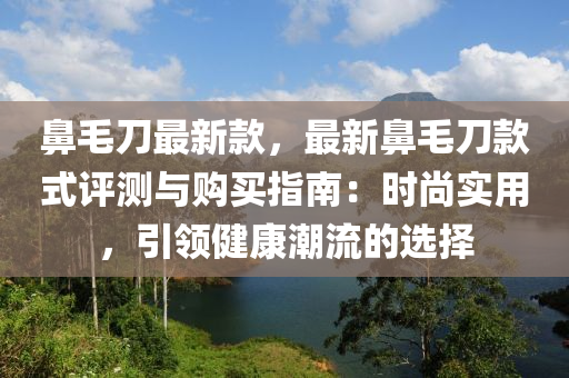 鼻毛刀最新款，最新鼻毛刀款式評測與購買指南：時尚實用，引領(lǐng)健康潮流的選擇